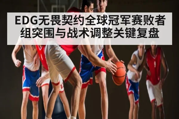 EDG无畏契约全球冠军赛败者组突围与战术调整关键复盘