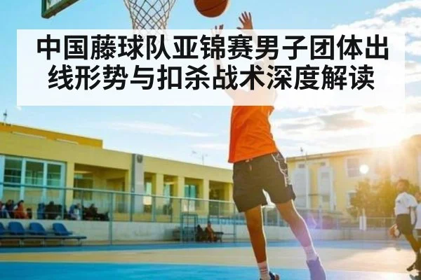 中国藤球队亚锦赛男子团体出线形势与扣杀战术深度解读