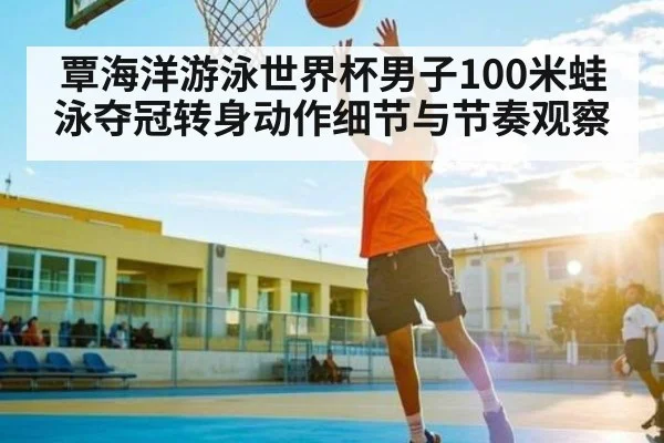 覃海洋游泳世界杯男子100米蛙泳夺冠转身动作细节与节奏观察