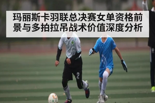 玛丽斯卡羽联总决赛女单资格前景与多拍拉吊战术价值深度分析