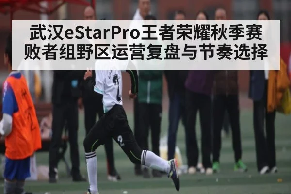 武汉eStarPro王者荣耀秋季赛败者组野区运营复盘与节奏选择